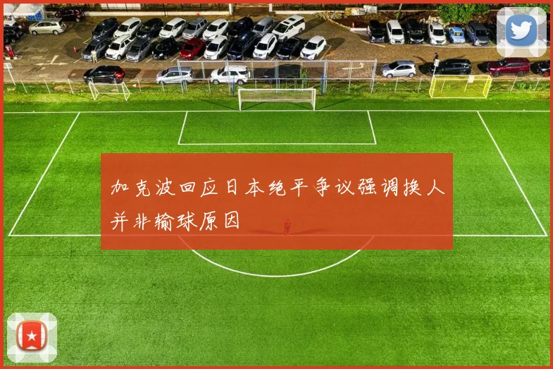 加克波回应日本绝平争议强调换人并非输球原因