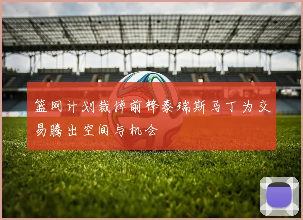 篮网计划裁掉前锋泰瑞斯马丁为交易腾出空间与机会