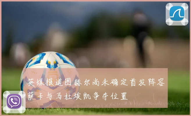 英媒报道图赫尔尚未确定首发阵容萨卡与马杜埃凯争夺位置