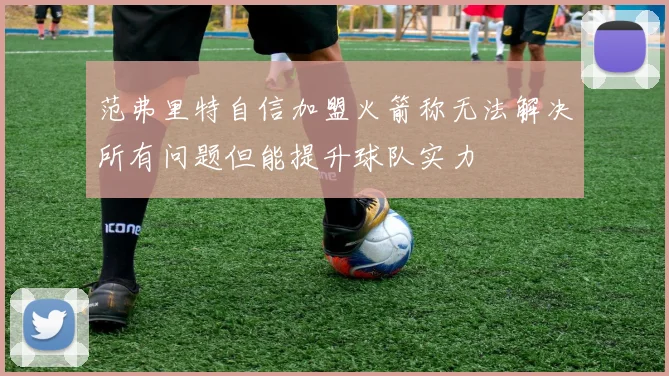 范弗里特自信加盟火箭称无法解决所有问题但能提升球队实力