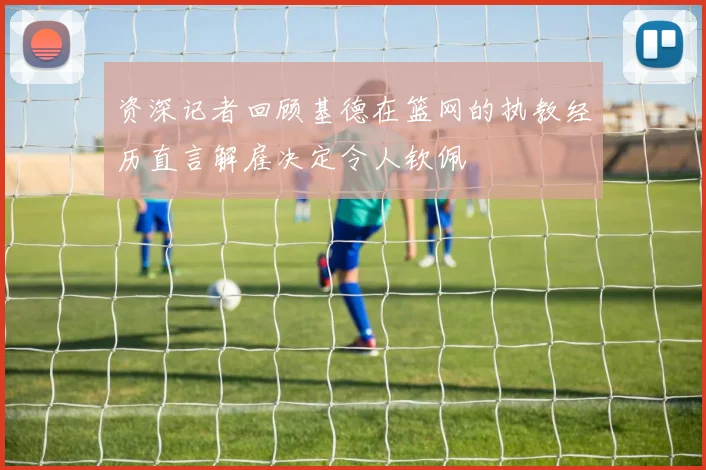 资深记者回顾基德在篮网的执教经历直言解雇决定令人钦佩