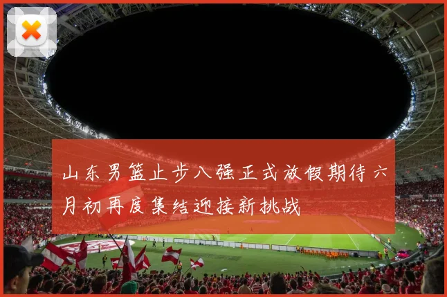 山东男篮止步八强正式放假期待六月初再度集结迎接新挑战
