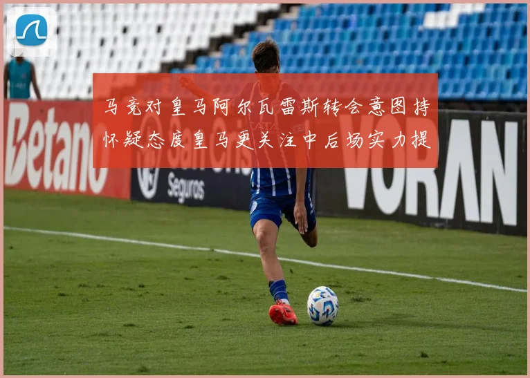 马竞对皇马阿尔瓦雷斯转会意图持怀疑态度皇马更关注中后场实力提升