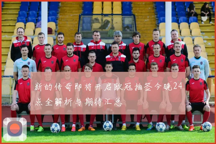 新的传奇即将开启欧冠抽签今晚24点全解析与期待汇总