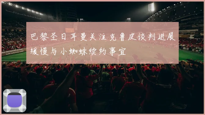 巴黎圣日耳曼关注克鲁皮谈判进展缓慢与小蜘蛛续约事宜