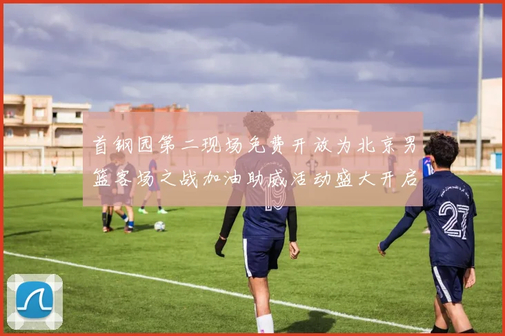 首钢园第二现场免费开放为北京男篮客场之战加油助威活动盛大开启