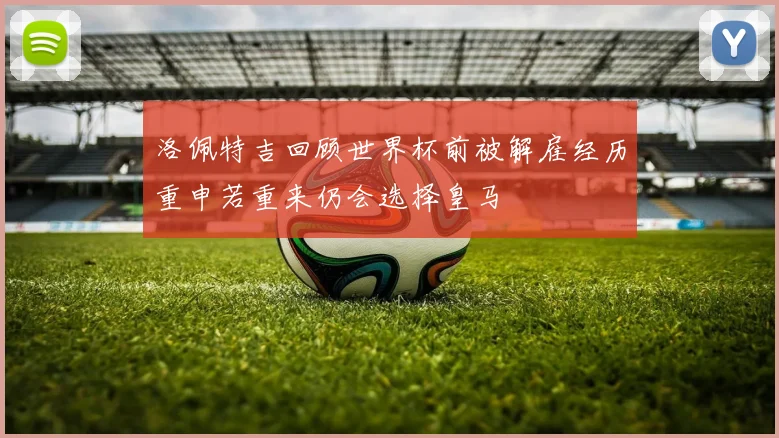 洛佩特吉回顾世界杯前被解雇经历重申若重来仍会选择皇马