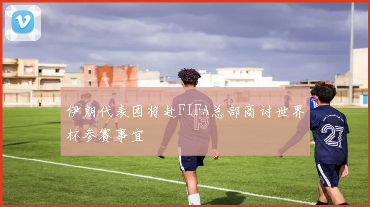 伊朗代表团将赴FIFA总部商讨世界杯参赛事宜