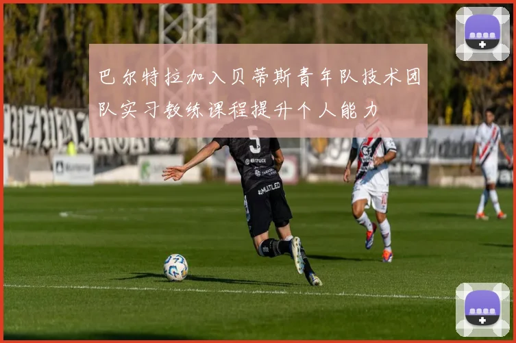 巴尔特拉加入贝蒂斯青年队技术团队实习教练课程提升个人能力