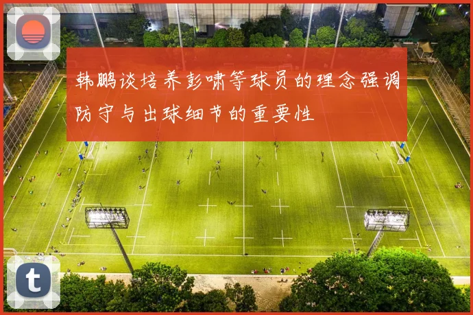 韩鹏谈培养彭啸等球员的理念强调防守与出球细节的重要性