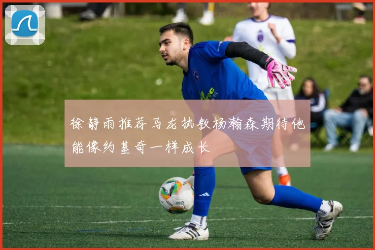 徐静雨推荐马龙执教杨瀚森期待他能像约基奇一样成长