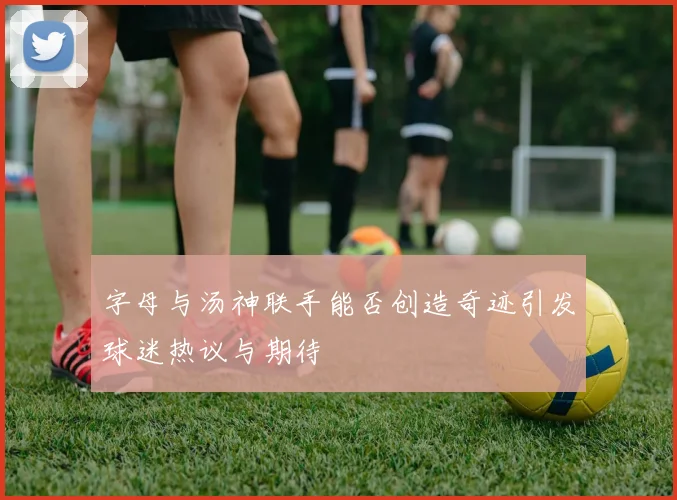 字母与汤神联手能否创造奇迹引发球迷热议与期待