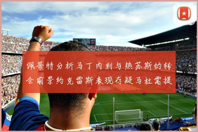 佩蒂特分析马丁内利与热苏斯的转会前景约克雷斯表现存疑马杜需提升才能留队