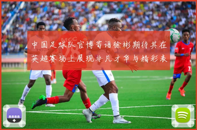 中国足球队官博寄语徐彬期待其在英超赛场上展现非凡才华与精彩表现