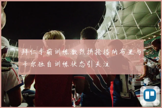 拜仁季前训练激烈拼抢格纳布里与卡尔独自训练状态引关注