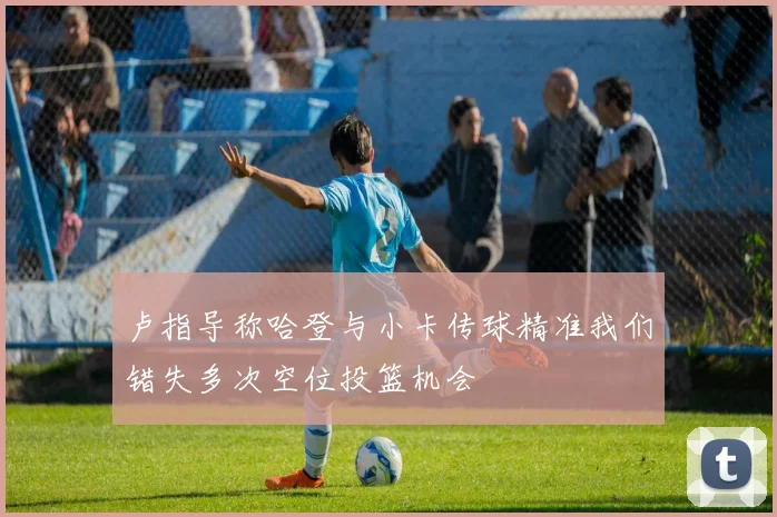 卢指导称哈登与小卡传球精准我们错失多次空位投篮机会