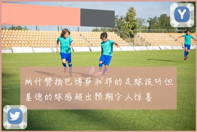 纳什赞扬巴博萨和邓的足球技巧但基德的球感超出预期令人惊喜