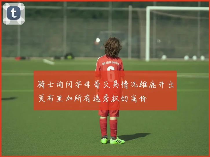 骑士询问字母哥交易情况雄鹿开出莫布里加所有选秀权的高价