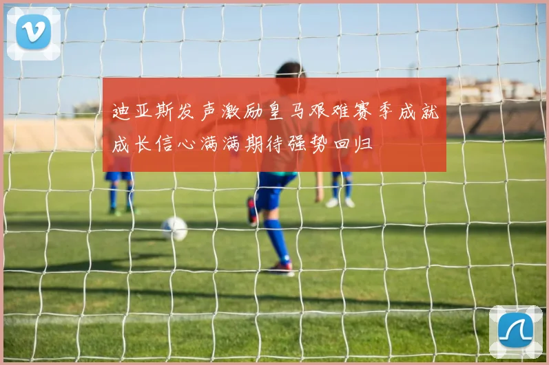 迪亚斯发声激励皇马艰难赛季成就成长信心满满期待强势回归