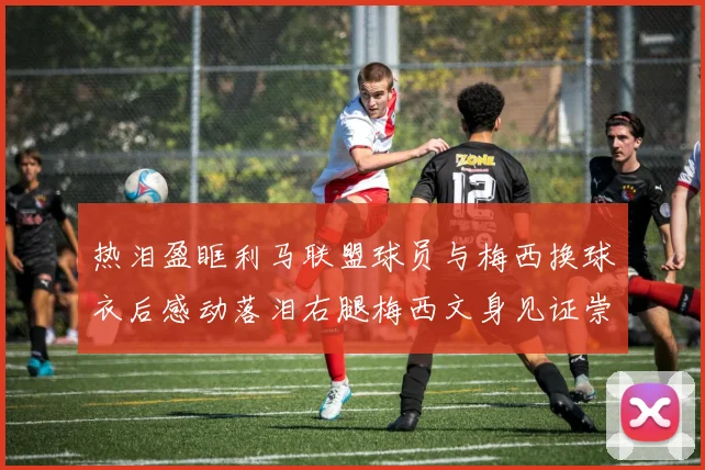 热泪盈眶利马联盟球员与梅西换球衣后感动落泪右腿梅西文身见证崇拜之情