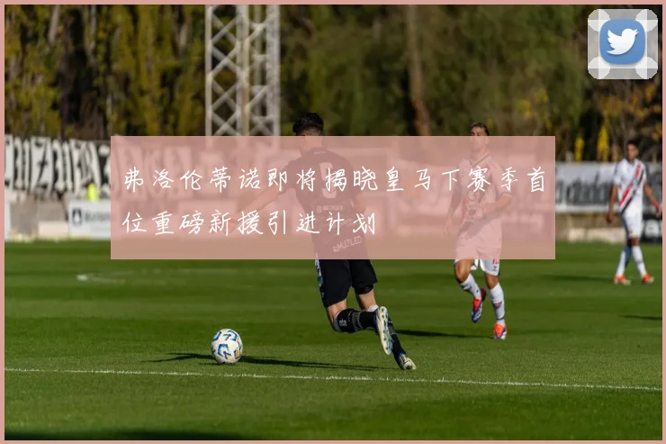 弗洛伦蒂诺即将揭晓皇马下赛季首位重磅新援引进计划