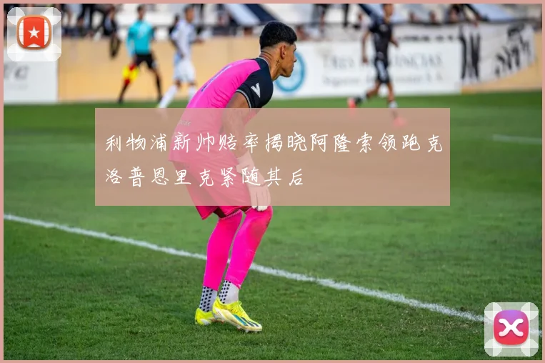 利物浦新帅赔率揭晓阿隆索领跑克洛普恩里克紧随其后