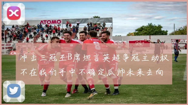 冲击三冠王B席坦言英超争冠主动权不在我们手中不确定瓜帅未来去向