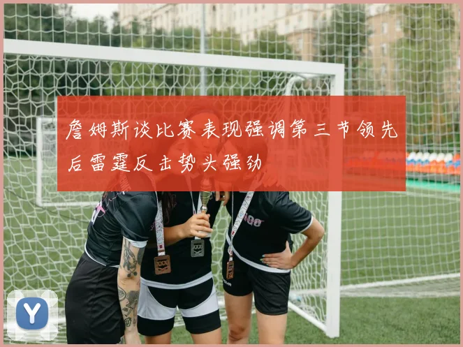 詹姆斯谈比赛表现强调第三节领先后雷霆反击势头强劲