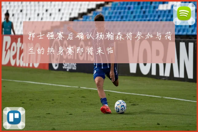 郭士强赛后确认杨瀚森将参加与荷兰的热身赛即将来临