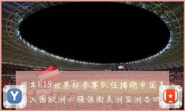 明年U19世界杯参赛队伍揭晓中国美国入围欧洲六强领衔美洲亚洲各四队争辉
